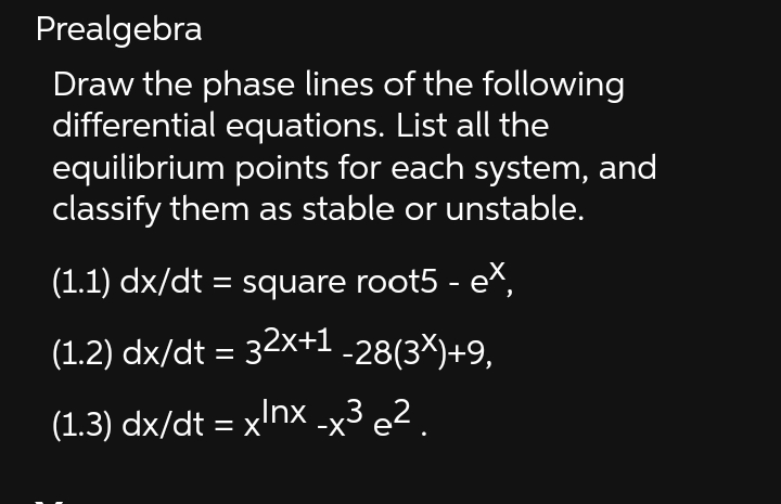 Prealgebra
Draw the phase lines of the following
differential equations. List all the
equilibrium points for each system, and
classify them as stable or unstable.
(1.1) dx/dt = square root5 - ex,
(1.2) dx/dt = 32x+1 -28(3×)+9,
(1.3) dx/dt = xlnx _x³ e².