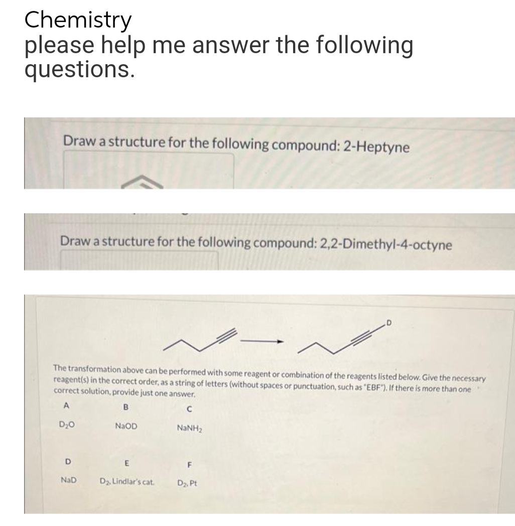 Chemistry
please help me answer the following
questions.
Draw a structure for the following compound: 2-Heptyne
Draw a structure for the following compound: 2,2-Dimethyl-4-octyne
D
The transformation above can be performed with some reagent or combination of the reagents listed below. Give the necessary
reagent(s) in the correct order, as a string of letters (without spaces or punctuation, such as "EBF"). If there is more than one
correct solution, provide just one answer.
A
B
C
D₂O
NaOD
NaNH,
D
E
F
NaD
D₂. Lindlar's cat.
D₂, Pt