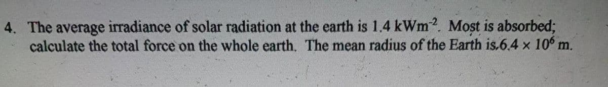 4. The average irradiance of solar radiation at the earth is 1.4 kWm2. Most is absorbed;
calculate the total force on the whole earth. The mean radius of the Earth is.6.4 x 106 m.