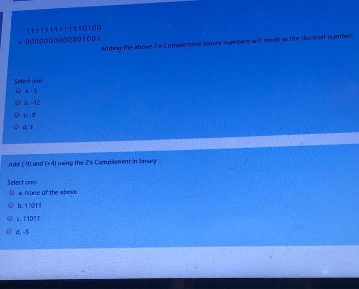 1111111111110100
+0000000000001001
Select one:
Ⓒa.-3
Adding the above 2's Complement binary numbers will result in the decimal number:
b.-12
c. -9
d. 3
Add (-9) and (+4) using the 2's Complement in binary
Select one:
a. None of the above
b. 11011
Ⓒc. 11011
O d. -5