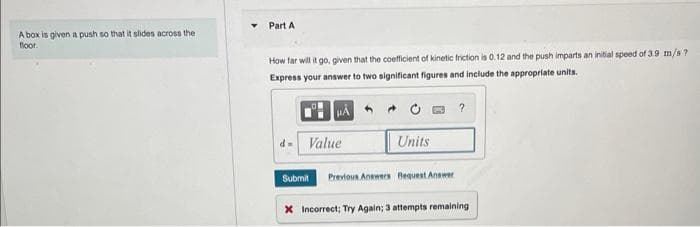 A box is given a push so that it slides across the
floor.
Part A
How far will it go, given that the coefficient of kinetic friction is 0.12 and the push imparts an initial speed of 3.9 m/s?
Express your answer to two significant figures and include the appropriate units.
d- Value
Submit
Units
Previous Answers Request Answer
?
X Incorrect; Try Again; 3 attempts remaining