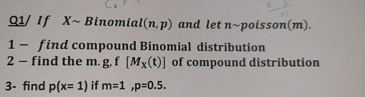 Cx
Q1/ If X~Binomial(n, p) and let n-poisson(m).
1- find compound Binomial distribution
2 find the m. g,f [Mx(t)] of compound distribution
|
3- find p(x= 1) if m=1 ,p=0.5.
