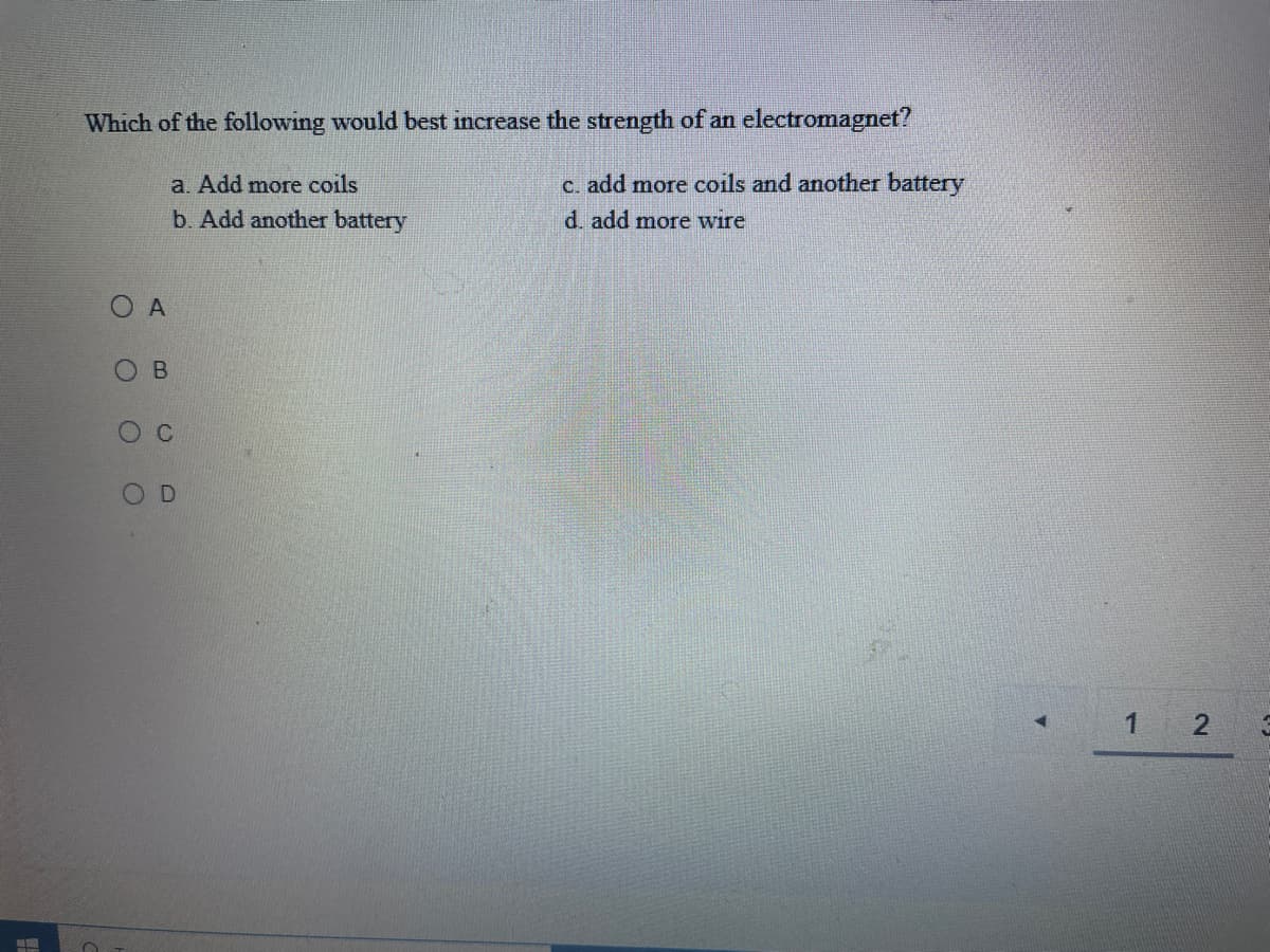 Which of the following would best increase the strength of an electromagnet?
a. Add more coils
C. add more coils and another battery
b. Add another battery
d. add more wire
O D
