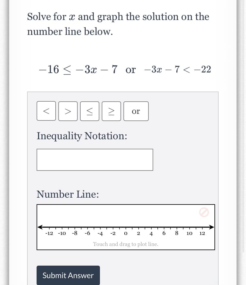Solve for x and graph the solution on the
number line below.
-16 < -3x – 7 or -3x – 7 < -22
or
Inequality Notation:
Number Line:
-12 -10 -8 -6 -4 -2 0 2 4
8
10
12
Touch and drag to plot line.
Submit Answer
6,
VI
