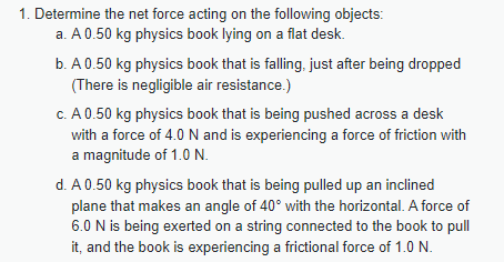 1. Determine the net force acting on the following objects:
a. A 0.50 kg physics book lying on a flat desk.
b. A 0.50 kg physics book that is falling, just after being dropped
(There is negligible air resistance.)
c. A 0.50 kg physics book that is being pushed across a desk
with a force of 4.0 N and is experiencing a force of friction with
a magnitude of 1.0 N.
d. A 0.50 kg physics book that is being pulled up an inclined
plane that makes an angle of 40° with the horizontal. A force of
6.0 N is being exerted on a string connected to the book to pull
it, and the book is experiencing a frictional force of 1.0 N.