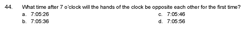 44.
What time after 7 o'clock will the hands of the clock be opposite each other for the first time?
a. 7:05:26
c. 7:05:46
b. 7:05:36
d. 7:05:56