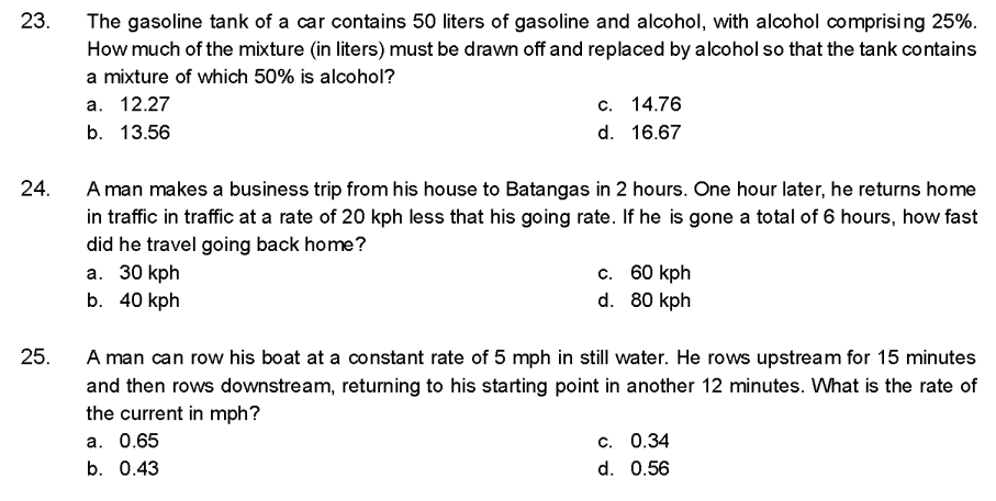 23.
24.
25.
The gasoline tank of a car contains 50 liters of gasoline and alcohol, with alcohol comprising 25%.
How much of the mixture (in liters) must be drawn off and replaced by alcohol so that the tank contains
a mixture of which 50% is alcohol?
a. 12.27
b. 13.56
c. 14.76
d. 16.67
A man makes a business trip from his house to Batangas in 2 hours. One hour later, he returns home
in traffic in traffic at a rate of 20 kph less that his going rate. If he is gone a total of 6 hours, how fast
did he travel going back home?
a. 30 kph
b. 40 kph
c. 60 kph
d. 80 kph
A man can row his boat at a constant rate of 5 mph in still water. He rows upstream for 15 minutes
and then rows downstream, returning to his starting point in another 12 minutes. What is the rate of
the current in mph?
a. 0.65
b. 0.43
c. 0.34
d. 0.56