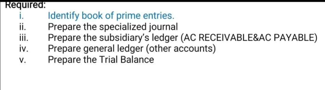 Required:
i.
ii.
iii.
iv.
Identify book of prime entries.
Prepare the specialized journal
Prepare the subsidiary's ledger (AC RECEIVABLE&AC PAYABLE)
Prepare general ledger (other accounts)
Prepare the Trial Balance
V.
