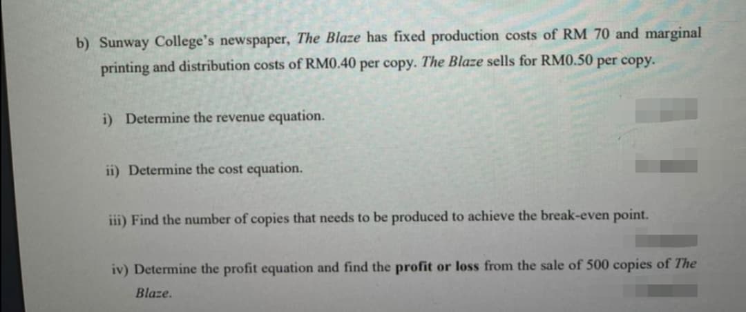 b) Sunway College's newspaper, The Blaze has fixed production costs of RM 70 and marginal
printing and distribution costs of RM0.40 per copy. The Blaze sells for RM0.50 per copy.
i) Determine the revenue equation.
ii) Determine the cost equation.
iii) Find the number of copies that needs to be produced to achieve the break-even point.
iv) Determine the profit equation and find the profit or loss from the sale of 500 copies of The
Blaze.
