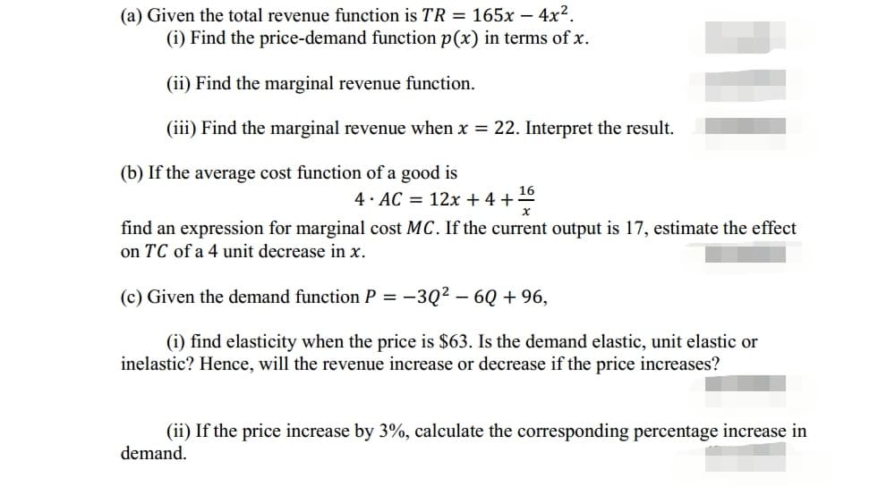 (a) Given the total revenue function is TR = 165x – 4x2.
(i) Find the price-demand function p(x) in terms of x.
(ii) Find the marginal revenue function.
(iii) Find the marginal revenue when x = 22. Interpret the result.
(b) If the average cost function of a good is
16
4· AC = 12x +4 +
find an expression for marginal cost MC. If the current output is 17, estimate the effect
on TC of a 4 unit decrease in x.
(c) Given the demand function P = -3Q² – 6Q + 96,
(i) find elasticity when the price is $63. Is the demand elastic, unit elastic or
inelastic? Hence, will the revenue increase or decrease if the price increases?
(ii) If the price increase by 3%, calculate the corresponding percentage increase in
demand.
