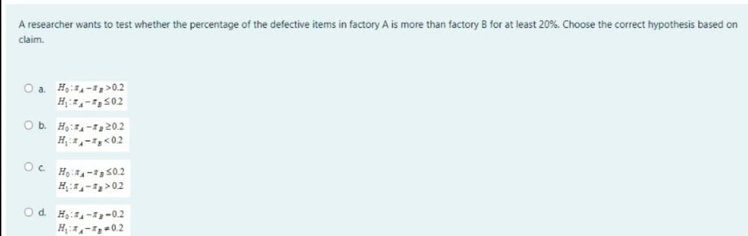 A researcher wants to test whether the percentage of the defective items in factory A is more than factory B for at least 20%. Choose the correct hypothesis based on
claim.
O a. Ho:->0.2
H₂:02
O b. Ho:-₂20.2
H₁:-1 <02
О с.
Ho:A-B50.2
H₁:₁->02
O d. Ho-g-0.2
H₁:₁-0.2