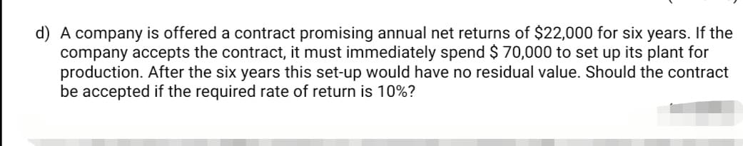 d) A company is offered a contract promising annual net returns of $22,000 for six years. If the
company accepts the contract, it must immediately spend $ 70,000 to set up its plant for
production. After the six years this set-up would have no residual value. Should the contract
be accepted if the required rate of return is 10%?
