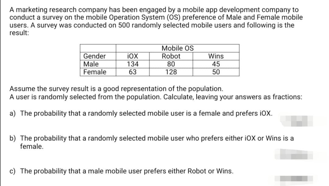 A marketing research company has been engaged by a mobile app development company to
conduct a survey on the mobile Operation System (OS) preference of Male and Female mobile
users. A survey was conducted on 500 randomly selected mobile users and following is the
result:
Mobile OS
Robot
Gender
Male
Female
iOX
Wins
134
80
45
63
128
50
Assume the survey result is a good representation of the population.
A user is randomly selected from the population. Calculate, leaving your answers as fractions:
a) The probability that a randomly selected mobile user is a female and prefers iOX.
b) The probability that a randomly selected mobile user who prefers either iOX or Wins is a
female.
c) The probability that a male mobile user prefers either Robot or Wins.
