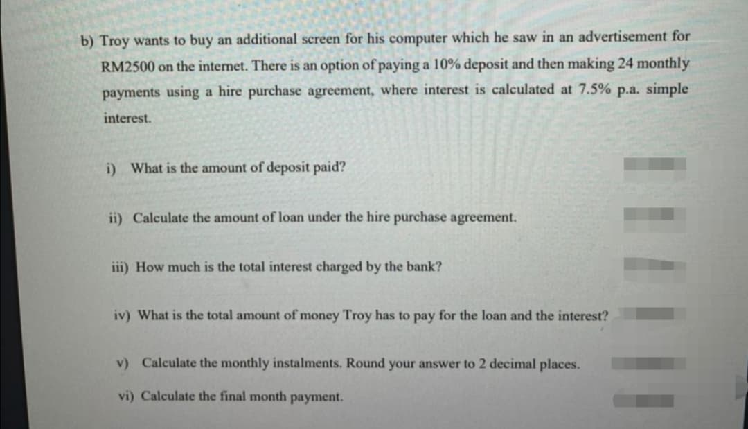 b) Troy wants to buy an additional screen for his computer which he saw in an advertisement for
RM2500 on the internet. There is an option of paying a 10% deposit and then making 24 monthly
payments using a hire purchase agreement, where interest is calculated at 7.5% p.a. simple
interest.
i) What is the amount of deposit paid?
ii) Calculate the amount of loan under the hire purchase agreement.
iii) How much is the total interest charged by the bank?
iv) What is the total amount of money Troy has to pay for the loan and the interest?
v) Calculate the monthly instalments. Round your answer to 2 decimal places.
vi) Calculate the final month payment.
