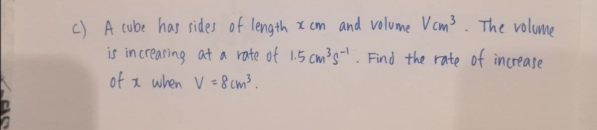 c) A cube has sides of length x cm and volume V cm3 . The volume
is increaring at a rate of 1.5 cm's. Find the rate of increase
of x when V 8 cm³.
%3D

