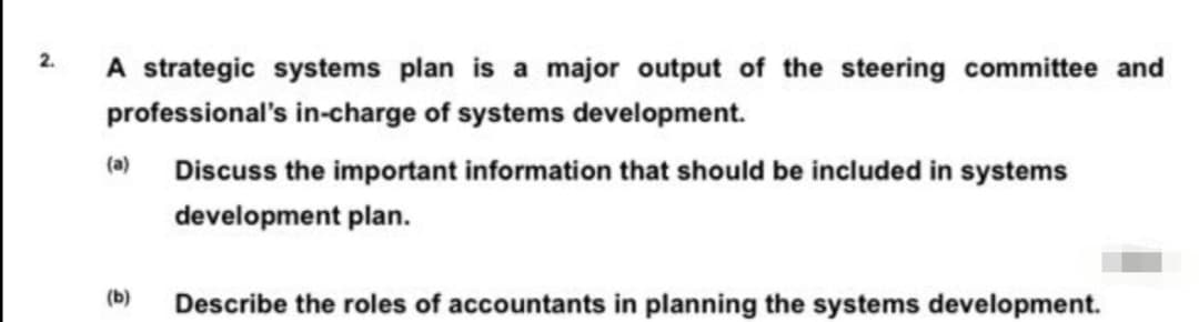 A strategic systems plan is a major output of the steering committee and
2.
professional's in-charge of systems development.
(a)
Discuss the important information that should be included in systems
development plan.
(b)
Describe the roles of accountants in planning the systems development.
