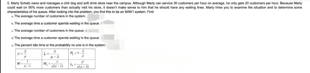 5. Marty Schatz owns and manages a chili dog and soft drink store near the campus. Although Marty can service 30 customers per hour on average, he only gets 20 customers per hour. Because Marty
could wait on 50% more customers than actually visit his store, it doesn't make sense to him that he should have any waiting lines. Marty hires you to examine the situation and to determine some
characteristics of his queue. After looking into the problem, you find this to be an M/M/1 system. Find
a. The average number of customers in the system.
b. The average time a customer spends waiting in the queue.
e. The average number of customers the queue. (
d. The average time a customer spends waiting in the queue.
e. The percent idle time or the probability no one is in the system.
2
p==
μ
L=
2
μ-λ
P=1-
2
(1-2)
1
H-A
W=.
W, =
L =
μ
2²
μ(μ-2)