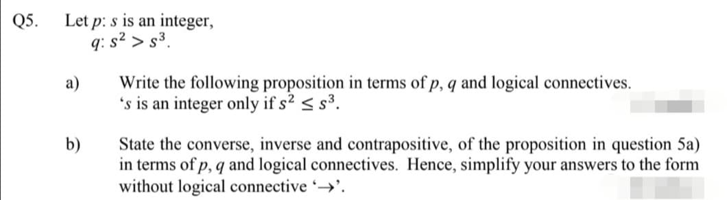 Let p: s is an integer,
q: s² > s³.
Q5.
Write the following proposition in terms of p, q and logical connectives.
's is an integer only if s² < s³.
а)
b)
State the converse, inverse and contrapositive, of the proposition in question 5a)
in terms of p, q and logical connectives. Hence, simplify your answers to the form
without logical connective →'.
