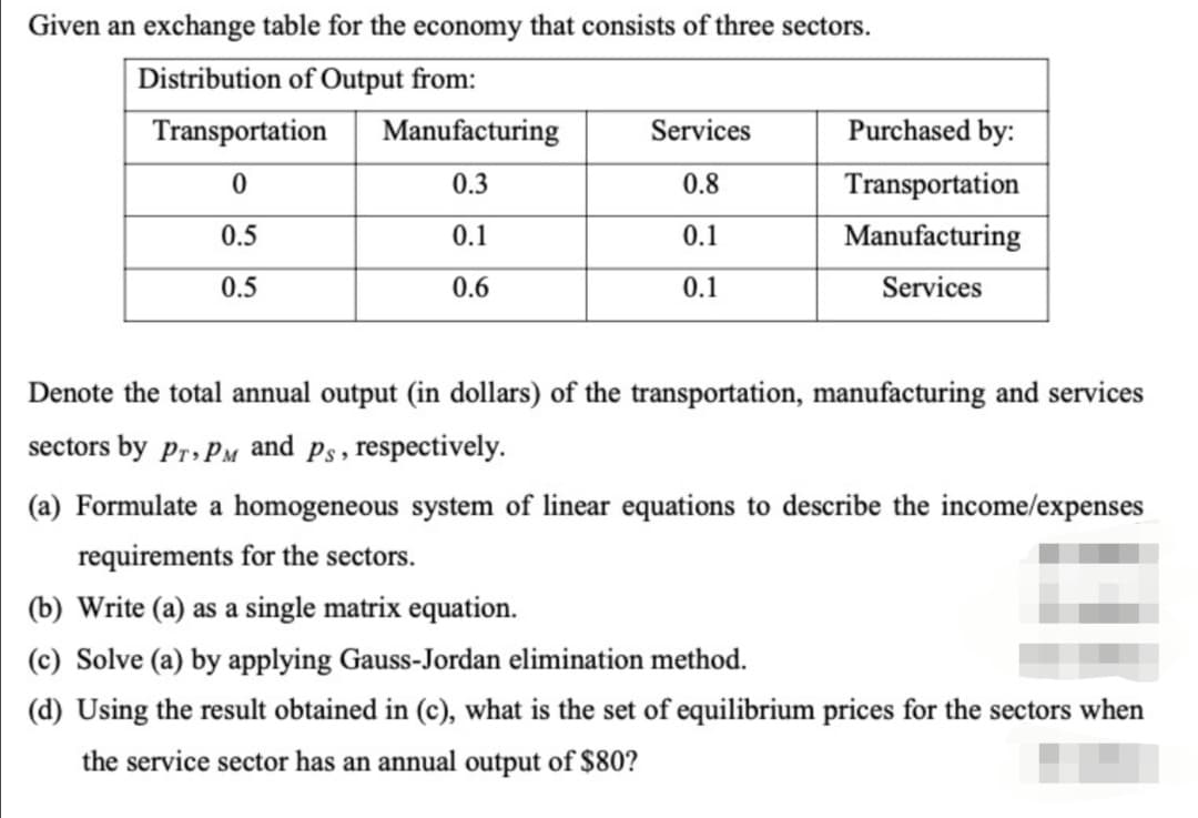 Given an exchange table for the economy that consists of three sectors.
Distribution of Output from:
Transportation
Manufacturing
Services
Purchased by:
0.3
0.8
Transportation
0.5
0.1
0.1
Manufacturing
0.5
0.6
0.1
Services
Denote the total annual output (in dollars) of the transportation, manufacturing and services
sectors by Pr» PM
and
Ps, respectively.
(a) Formulate a homogeneous system of linear equations to describe the income/expenses
requirements for the sectors.
(b) Write (a) as a single matrix equation.
(c) Solve (a) by applying Gauss-Jordan elimination method.
(d) Using the result obtained in (c), what is the set of equilibrium prices for the sectors when
the service sector has an annual output of $80?
