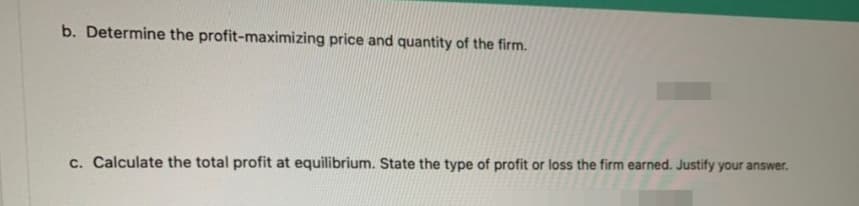 b. Determine the profit-maximizing price and quantity of the firm.
c. Calculate the total profit at equilibrium. State the type of profit or loss the firm earned. Justify your answer.