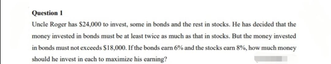 Question 1
Uncle Roger has $24,000 to invest, some in bonds and the rest in stocks. He has decided that the
money invested in bonds must be at least twice as much as that in stocks. But the money invested
in bonds must not exceeds $18,000. If the bonds earn 6% and the stocks earn 8%, how much money
should he invest in each to maximize his earning?
