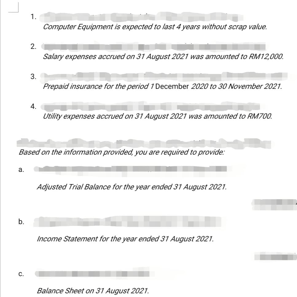 1.
Computer Equipment is expected to last 4 years without scrap value.
2.
Salary expenses accrued on 31 August 2021 was amounted to RM12,000.
3.
Prepaid insurance for the period 1 December 2020 to 30 November 2021.
4.
Utility expenses accrued on 31 August 2021 was amounted to RM700.
Based on the information provided, you are required to provide:
а.
Adjusted Trial Balance for the year ended 31 August 2021.
b.
Income Statement for the year ended 31 August 2021.
С.
Balance Sheet on 31 August 2021.
