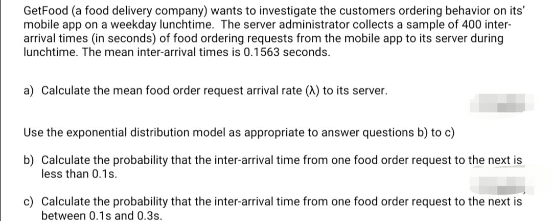 GetFood (a food delivery company) wants to investigate the customers ordering behavior on its'
mobile app on a weekday lunchtime. The server administrator collects a sample of 400 inter-
arrival times (in seconds) of food ordering requests from the mobile app to its server during
lunchtime. The mean inter-arrival times is 0.1563 seconds.
a) Calculate the mean food order request arrival rate (A) to its server.
Use the exponential distribution model as appropriate to answer questions b) to c)
b) Calculate the probability that the inter-arrival time from one food order request to the next is
less than 0.1s.
c) Calculate the probability that the inter-arrival time from one food order request to the next is
between 0.1s and 0.3s.
