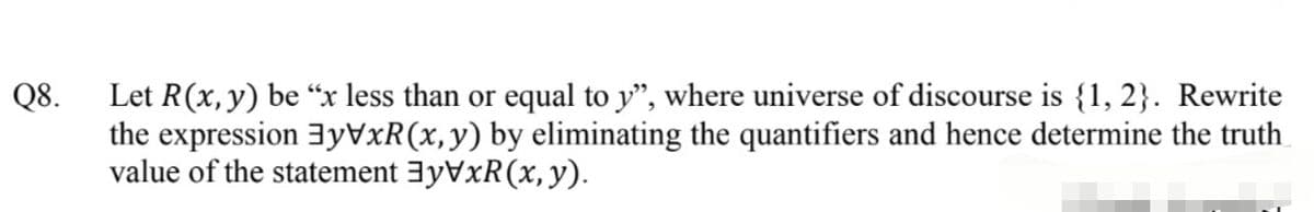 Let R(x,y) be “x less than or equal to y", where universe of discourse is {1, 2}. Rewrite
the expression 3yVxR(x,y) by eliminating the quantifiers and hence determine the truth
value of the statement 3yVxR(x, y).
Q8.
