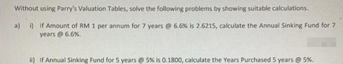 Without using Parry's Valuation Tables, solve the following problems by showing suitable calculations.
a) i) If Amount of RM 1 per annum for 7 years @ 6.6 % is 2.6215, calculate the Annual Sinking Fund for 7
years @ 6.6%.
ii) If Annual Sinking Fund for 5 years @ 5% is 0.1800, calculate the Years Purchased 5 years @ 5%.