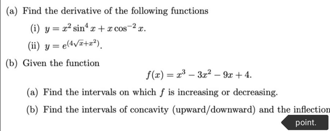 (a) Find the derivative of the following functions
(i) y = x² sin* x + x cos-2 x.
(ii) y = e(4v¤+z?),
(b) Given the function
f(x) = x³ – 3x2 – 9x + 4.
(a) Find the intervals on which f is increasing or decreasing.
(b) Find the intervals of concavity (upward/downward) and the inflection
point.

