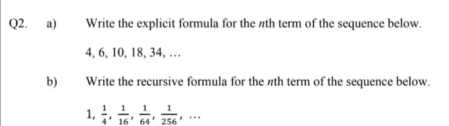 Q2.
a)
Write the explicit formula for the nth term of the sequence below.
4, 6, 10, 18, 34, ...
b)
Write the recursive formula for the nth term of the sequence below.
1 1 1
1,
4' 16' 64' 256
...
