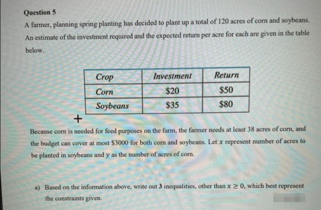 Question 5
A farmer, planning spring planting has decided to plant up a total of 120 acres of corn and soybeans.
An estimate of the investment required and the expected return per acre for each are given in the table
below.
Crop
Investment
Return
Corn
$20
$50
Soybeans
$35
$80
Because corn is needed for feed purposes on the farm, the farmer needs at least 38 acres of corn, and
the budget can cover at most $3000 for both corn and soybeans. Let x represent number of acres to
be planted in soybeans and y as the number of acres of corn.
a) Based on the information above, write out 3 inequalities, other than x 2 0, which best represent
the constraints given.
