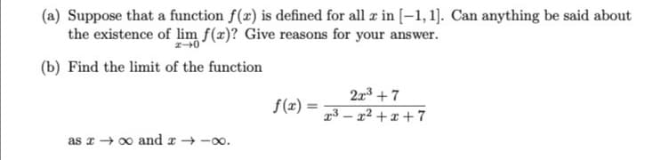 (a) Suppose that a function f(x) is defined for all æ in [-1,1]. Can anything be said about
the existence of lim f(x)? Give reasons for your answer.
(b) Find the limit of the function
2x3 + 7
f(x) =
23 – x² + x + 7
as x + 00 and x → -00.
