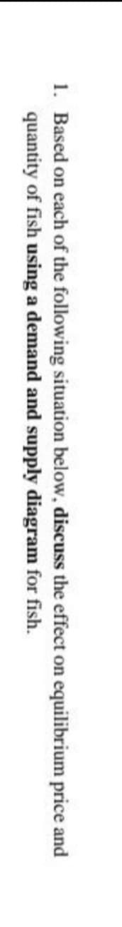 1. Based on each of the following situation below, discuss the effect on equilibrium price and
quantity of fish using a demand and supply
diagram for fish.