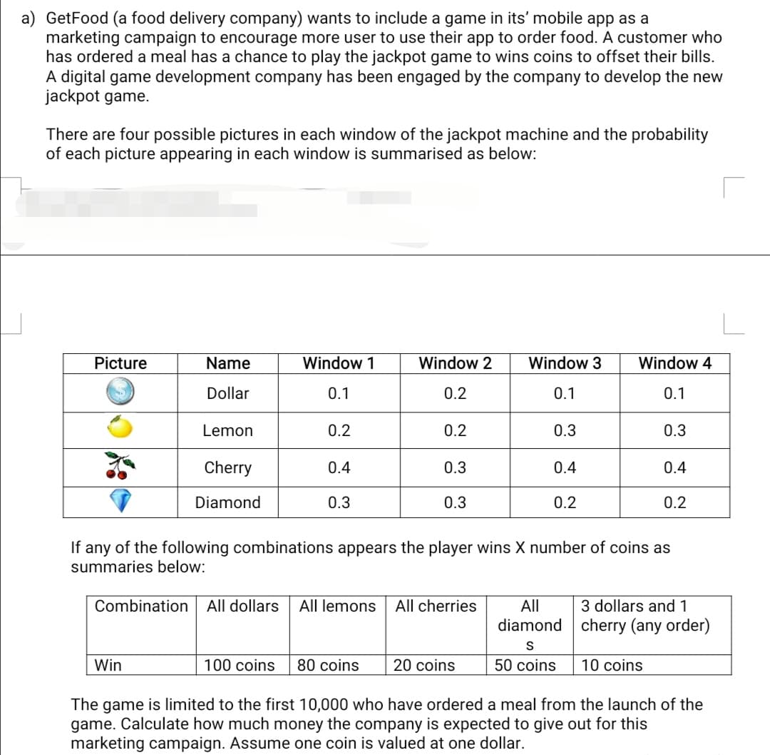 a) GetFood (a food delivery company) wants to include a game in its' mobile app as a
marketing campaign to encourage more user to use their app to order food. A customer who
has ordered a meal has a chance to play the jackpot game to wins coins to offset their bills.
A digital game development company has been engaged by the company to develop the new
jackpot game.
There are four possible pictures in each window of the jackpot machine and the probability
of each picture appearing in each window is summarised as below:
Picture
Name
Window 1
Window 2
Window 3
Window 4
Dollar
0.1
0.2
0.1
0.1
Lemon
0.2
0.2
0.3
0.3
Cherry
0.4
0.3
0.4
0.4
Diamond
0.3
0.3
0.2
0.2
If any of the following combinations appears the player wins X number of coins as
summaries below:
Combination All dollars
3 dollars and1
cherry (any order)
All lemons
All cherries
All
diamond
Win
100 coins
80 coins
20 coins
50 coins
10 coins
The game is limited to the first 10,000 who have ordered a meal from the launch of the
game. Calculate how much money the company is expected to give out for this
marketing campaign. Assume one coin is valued at one dollar.
