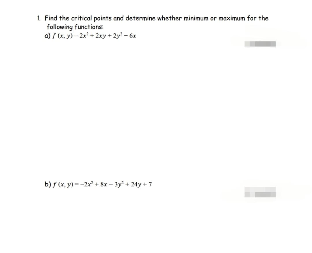 1. Find the critical points and determine whether minimum or maximum for the
following functions:
a) f(x, y) = 2x² + 2xy + 2y² - 6x
b) f(x, y) = -2x² + 8x − 3y² + 24y + 7