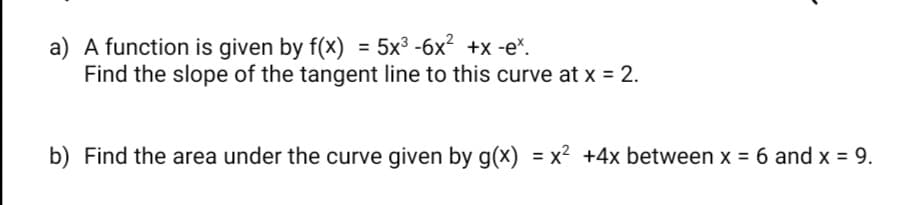 a) A function is given by f(x) = 5x³ -6x? +x -e*.
Find the slope of the tangent line to this curve at x = 2.
b) Find the area under the curve given by g(x) = x² +4x between x = 6 and x = 9.
