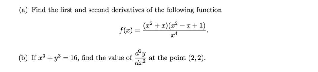 (a) Find the first and second derivatives of the following function
(x2 + x)(x² – x + 1)
f(x) =
x4
dy
(b) If x³ + y3 = 16, find the value of
dx?
at the point (2, 2).
%3D
