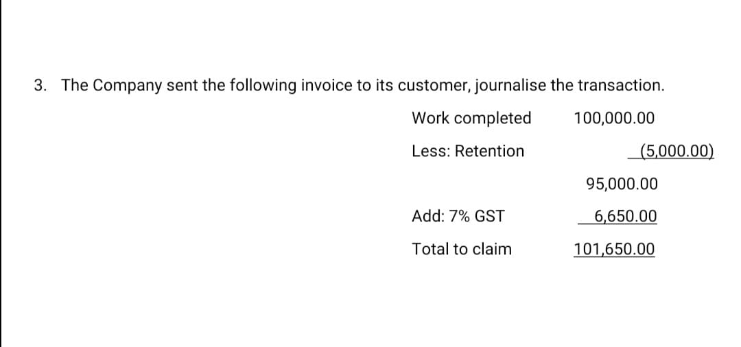 3. The Company sent the following invoice to its customer, journalise the transaction.
Work completed
100,000.00
Less: Retention
(5,000.00)
95,000.00
Add: 7% GST
6,650.00
Total to claim
101,650.00
