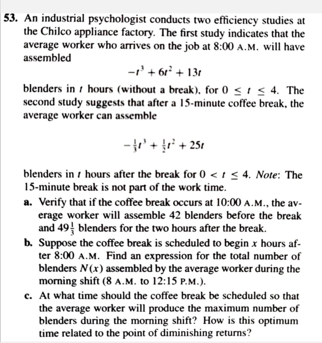 53. An industrial psychologist conducts two efficiency studies at
the Chilco appliance factory. The first study indicates that the
average worker who arrives on the job at 8:00 A.M. will have
assembled
-' + 6r² + 13t
blenders in t hours (without a break), for 0 < t < 4. The
second study suggests that after a 15-minute coffee break, the
average worker can assemble
- + + 251
blenders in t hours after the break for 0 < t < 4. Note: The
15-minute break is not part of the work time.
a. Verify that if the coffee break occurs at 10:00 A.M., the av-
erage worker will assemble 42 blenders before the break
and 49 blenders for the two hours after the break.
b. Suppose the coffee break is scheduled to begin x hours af-
ter 8:00 A.M. Find an expression for the total number of
blenders N(x) assembled by the average worker during the
morning shift (8 A.M. to 12:15 P.M.).
c. At what time should the coffee break be scheduled so that
the average worker will produce the maximum number of
blenders during the morning shift? How is this optimum
time related to the point of diminishing returns?
