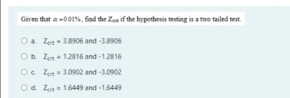 Given that a-0.01%, find the Zeit if the hypothesis testing is a two tailed test.
O a. Zcrit = 3.8906 and -3.8906
O b. Zerit
1.2816 and -1.2816
O c. Zcrit = 3.0902 and -3.0902
O d. Zcrit = 1.6449 and -1.6449