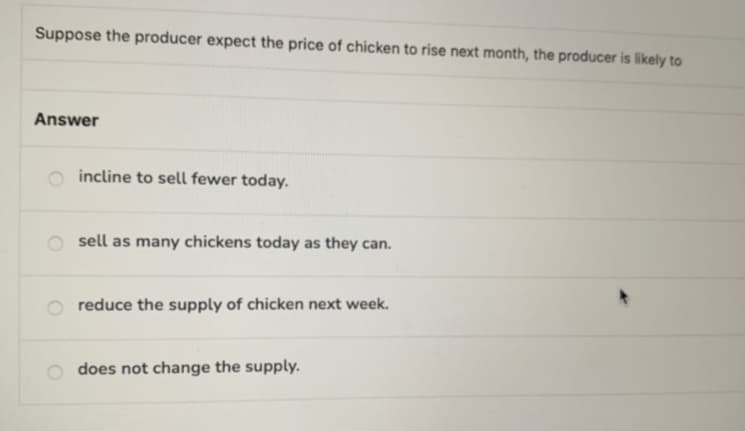 Suppose the producer expect the price of chicken to rise next month, the producer is likely to
Answer
incline to sell fewer today.
sell as many chickens today as they can.
reduce the supply of chicken next week.
does not change the supply.