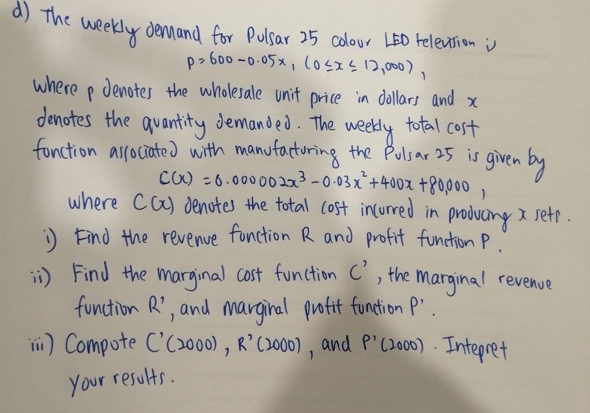 d) The
* Me weekly denmand for Pulsar 25 colour LED Felention i
p> 600 -0-05x, losxs 12,000),
where p denotes the wholesale unit price in dollars and x
denotes the quantity demanded. The w
total cost
weedy
fonction alrociated with manufacturing the Pulsar 25 is given by
CO) -6.0000023-0-03x+400x +8o000,
where ca) denotes the total Cost incurred in producing I setr .
i) Find the revenue function R and profit functionP.
Find the marginal cost function C , the marginal revenue
function R', and marginal protit function P".
ii) Compote C'C2000) , R’C2000) , and P'(2000) . Intepret
your results.
