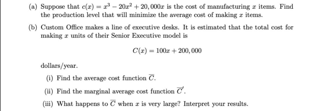(a) Suppose that c(x) = x³ – 20x² + 20, 000x is the cost of manufacturing x items. Find
the production level that will minimize the average cost of making x items.
(b) Custom Office makes a line of executive desks. It is estimated that the total cost for
making x units of their Senior Executive model is
C(x) = 100x + 200,000
dollars/year.
(i) Find the average cost function C.
(ii) Find the marginal average cost function C'.
(iii) What happens to C when x is very large? Interpret your results.
