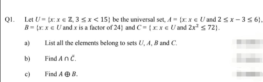 Q1.
Let U = {x: x e Z, 3 < x < 15} be the universal set, A = {x: x e U and 2 < x – 3 < 6},
B = {x: x e U and x is a factor of 24} and C = { x: x e U and 2x² < 72}.
а)
List all the elements belong to sets U, A, B and C.
b)
Find An č.
c)
Find A Ð B.
