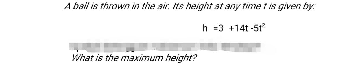 A ball is thrown in the air. Its height at any time t is given by:
h =3 +14t -5t?
What is the maximum height?
