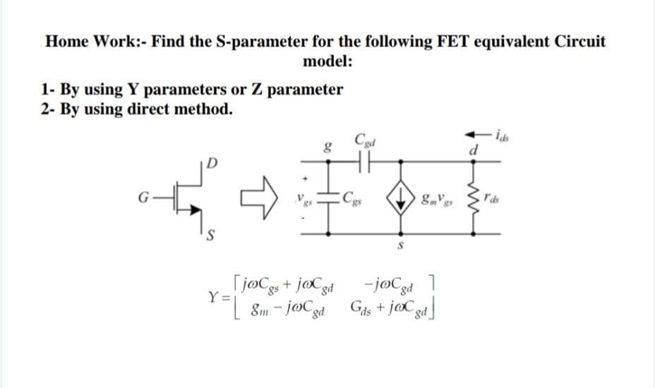 Home Work:- Find the S-parameter for the following FET equivalent Circuit
model:
1- By using Y parameters or Z parameter
2- By using direct method.
Cgd
d
Cgs
rds
G
Tj@Cgs + jocgd
Y =
- joCgd
L 8m - joCzd Gis + jaCgd
