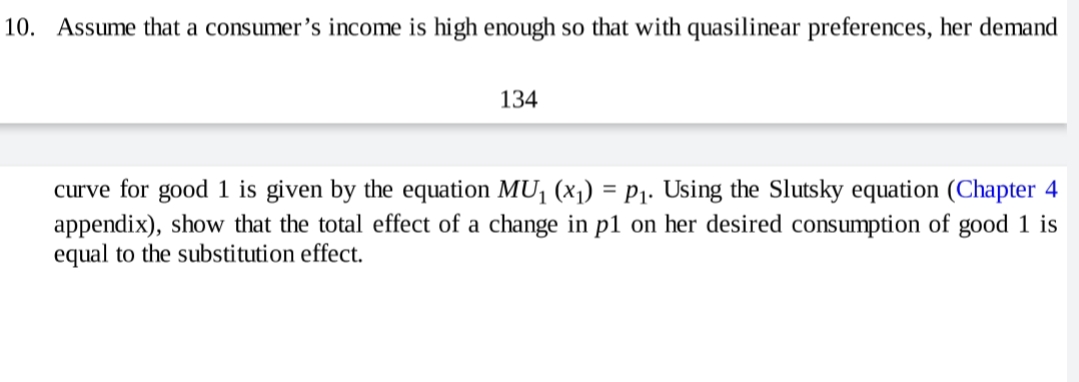 10. Assume that a consumer's income is high enough so that with quasilinear preferences, her demand
134
curve for good 1 is given by the equation MU¡ (x1) = P1. Using the Slutsky equation (Chapter 4
appendix), show that the total effect of a change in p1 on her desired consumption of good 1 is
equal to the substitution effect.
