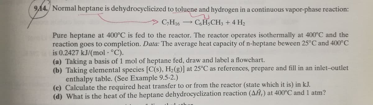 914. Normal heptane is dehydrocyclicized to toluene and hydrogen in a continuous vapor-phase reaction:
C7H16 CH3CH3 + 4H₂
Pure heptane at 400°C is fed to the reactor. The reactor operates isothermally at 400°C and the
reaction goes to completion. Data: The average heat capacity of n-heptane beween 25°C and 400°C
is 0.2427 kJ/(mol. °C).
(a) Taking a basis of 1 mol of heptane fed, draw and label a flowchart.
(b) Taking elemental species [C(s), H₂(g)] at 25°C as references, prepare and fill in an inlet-outlet
enthalpy table. (See Example 9.5-2.)
Calculate the required heat transfer to or from the reactor (state which it is) in kJ.
(d) What is the heat of the heptane dehydrocyclization reaction (AĤ,) at 400°C and 1 atm?
1°