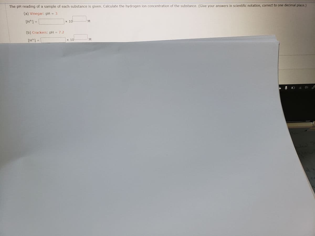 The pH reading of a sample of each substance is given. Calculate the hydrogen ion concentration of the substance. (Give your answers in scientific notation, correct to one decimal place.)
(a) Vinegar: pH = 3
%3D
[H+] =
x 10
M
(b) Crackers: pH = 7.2
%3D
[H+] =
x 10
M
(p ツ
